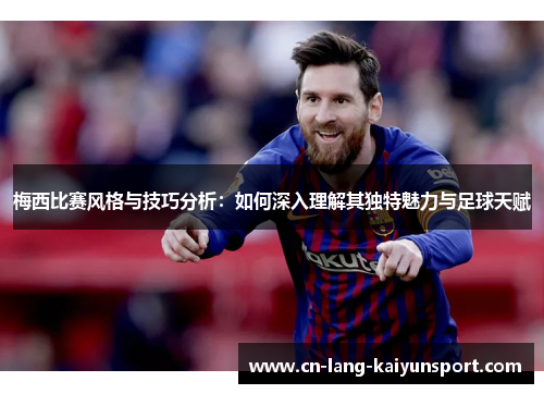 梅西比赛风格与技巧分析：如何深入理解其独特魅力与足球天赋